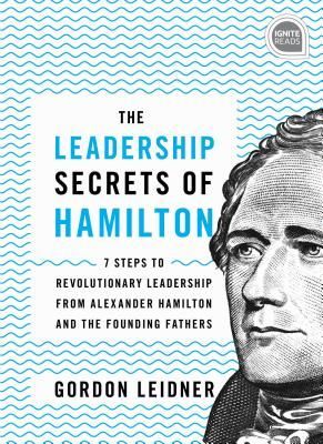 The Leadership Secrets of Hamilton: 7 Steps to Revolutionary Leadership from Alexander Hamilton and the Founding Fathers