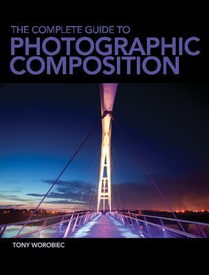 The Complete Guide to Photographic Composition: Photography and the Art of Composition