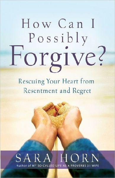 How Can I Possibly Forgive?: Rescuing Your Heart from Resentment and Regret