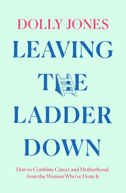 Leaving the Ladder Down: How to Combine Career and Motherhood, from the Women Whove Done It
