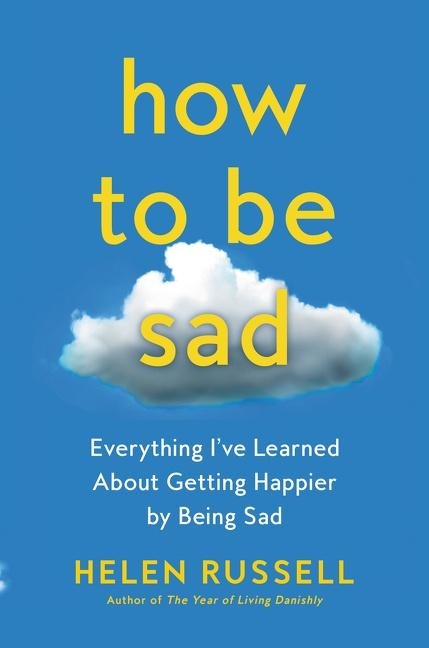 How to Be Sad: Everything Ive Learned about Getting Happier by Being Sad