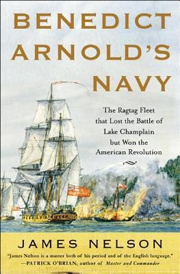 Benedict Arnolds Navy: The Ragtag Fleet That Lost the Battle of Lake Champlain But Won the American Revolution