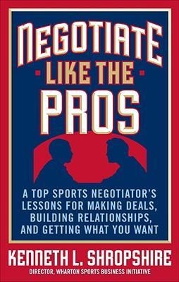 Negotiate Like the Pros: A Top Sports Negotiator's Lessons for Making Deals, Building Relationships, and Getting What You Want: A Master Sports Negotiator's Lessons for Making Deals, Building Relationships, and Getting What You Want