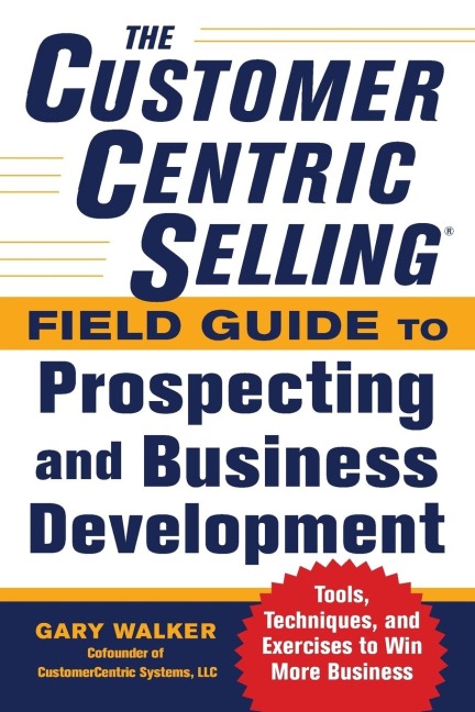 The CustomerCentric Selling® Field Guide to Prospecting and Business Development: Techniques, Tools, and Exercises to Win More Business