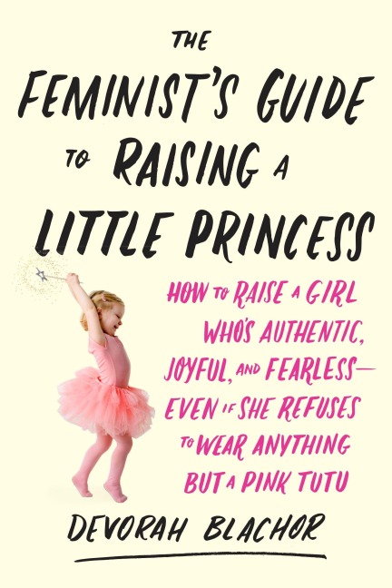The Feminists Guide to Raising a Little Princess: How to Raise a Girl Whos Authentic, Joyful, and Fearless--Even If She Refuses to Wear Anything but a Pink Tutu