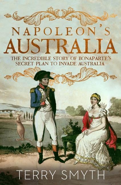 Napoleons Australia: The Incredible Story of Bonapartes Secret Plan to Invade Australia