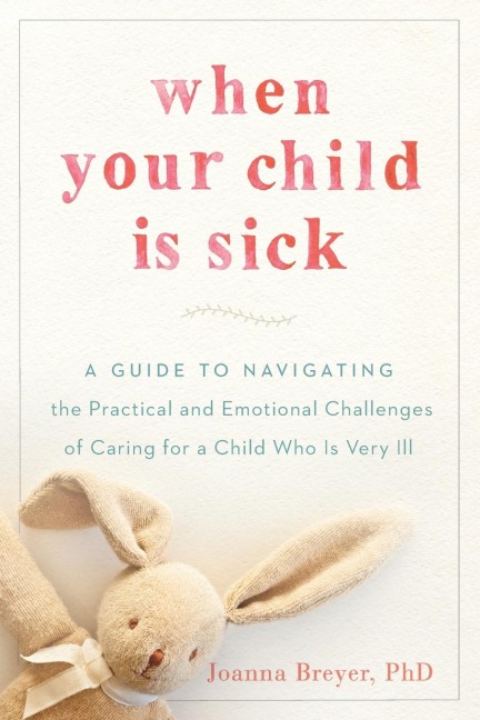 When Your Child Is Sick: A Guide to Navigating the Practical and Emotional Challenges of Caring for a Child Who Is Very Ill