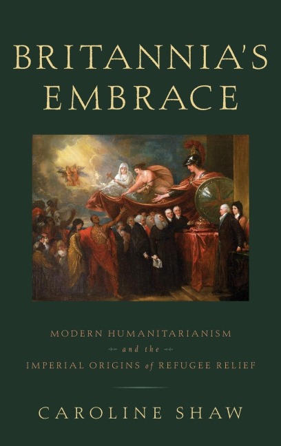 Britannias Embrace: Modern Humanitarianism and the Imperial Origins of Refugee Relief