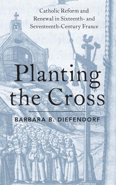 Planting the Cross: Catholic Reform and Renewal in Sixteenth- And Seventeenth-Century France