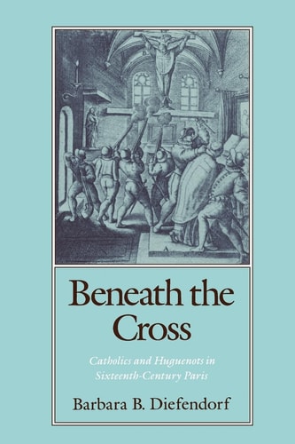Beneath the Cross Catholics and Huguenots in Sixteenth-century Paris
