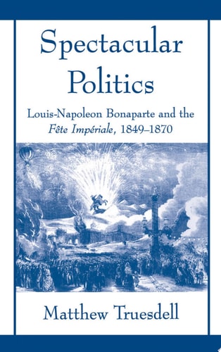 Spectacular Politics Louis-Napoleon Bonaparte and the Fête Impériale, 1849-1870