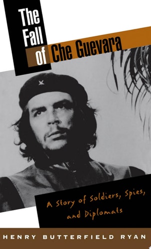 The Fall of Che Guevara A Story of Soldiers, Spies, and Diplomats