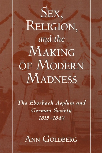 Sex, Religion, and the Making of Modern Madness The Eberbach Asylum and German Society, 1815-1849
