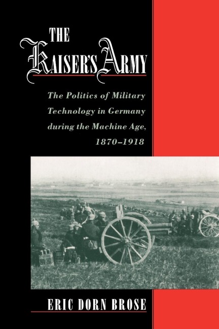 The Kaisers Army: The Politics of Military Technology in Germany During the Machine Age, 1870-1918