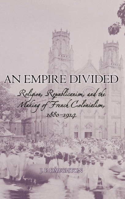 An Empire Divided: Religion, Republicanism, and the Making of French Colonialism, 1880-1914