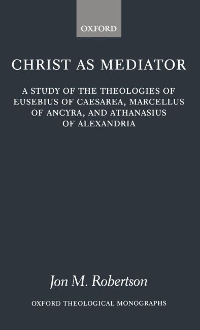 Christ as Mediator: A Study of the Theologies of Eusebius of Caesarea, Marcellus of Ancyra, and Athanasius of Alexandria