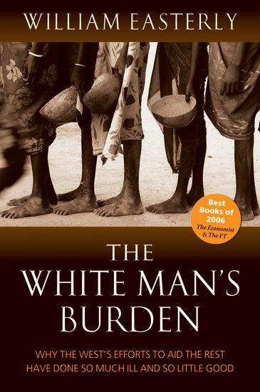 The White Mans Burden: Why the Wests Efforts to Aid the Rest Have Done So Much Ill And So Little Good