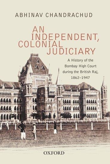An Independent, Colonial Judiciary: A History of the Bombay High Court During the British Raj, 1862-1947