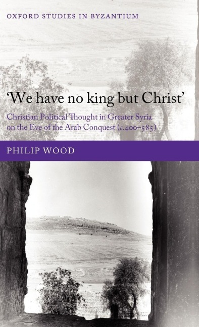 We Have No King But Christ: Christian Political Thought in Greater Syria on the Eve of the Arab Conquest (C.400-585)