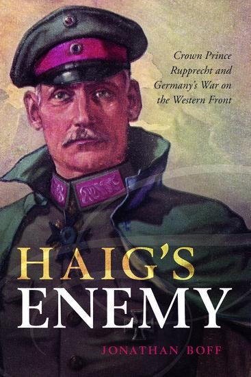 Haigs Enemy: Crown Prince Rupprecht and Germanys War on the Western Front