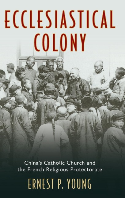 Ecclesiastical Colony: Chinas Catholic Church and the French Religious Protectorate