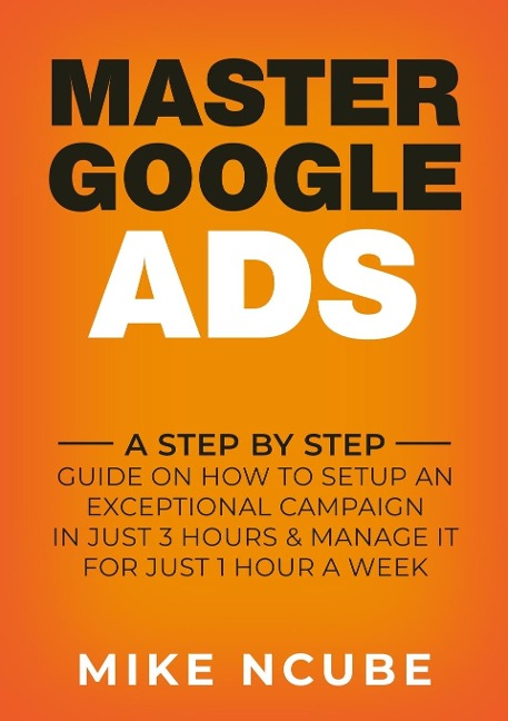 MASTER GOOGLE ADS: A Step By Step Guide On How To Setup An Exceptional Campaign In Just 3 Hours And Manage It For Just 1 Hour A Week