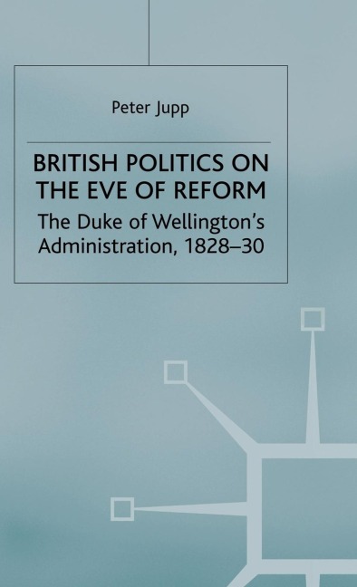 British Politics on the Eve of Reform: The Duke of Wellingtons Administration, 1828-30