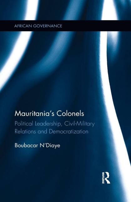 Mauritanias Colonels: Political Leadership, Civil-Military Relations and Democratization