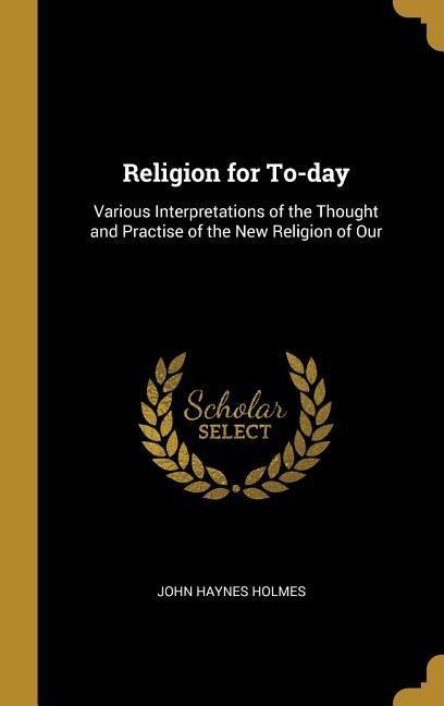 Religion for To-day: Various Interpretations of the Thought and Practise of the New Religion of Our
