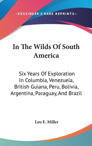 In The Wilds Of South America: Six Years Of Exploration In Columbia, Venezuela, British Guiana, Peru, Bolivia, Argentina, Paraguay, And Brazil
