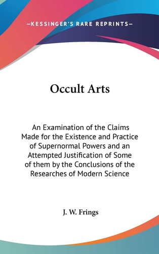 Occult Arts: An Examination of the Claims Made for the Existence and Practice of Supernormal Powers and an Attempted Justification of Some of them by ... of the Researches of Modern Science