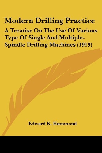 Modern Drilling Practice: A Treatise On The Use Of Various Type Of Single And Multiple-Spindle Drilling Machines (1919)
