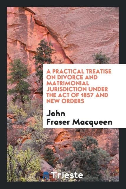 A Practical Treatise on Divorce and Matrimonial Jurisdiction Under the Act of 1857 and New Orders