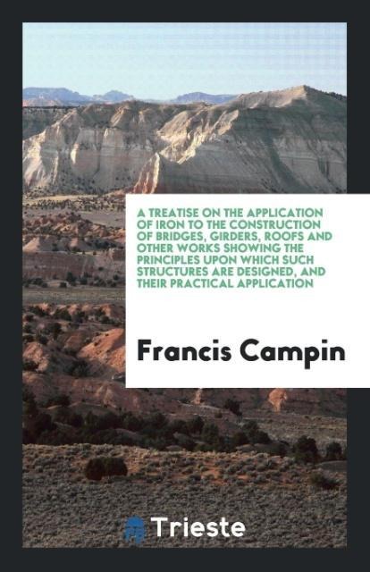 A Treatise on the Application of Iron to the Construction of Bridges, Girders, Roofs and Other Works Showing the Principles upon Which Such Structures Are Designed, and Their Practical Application