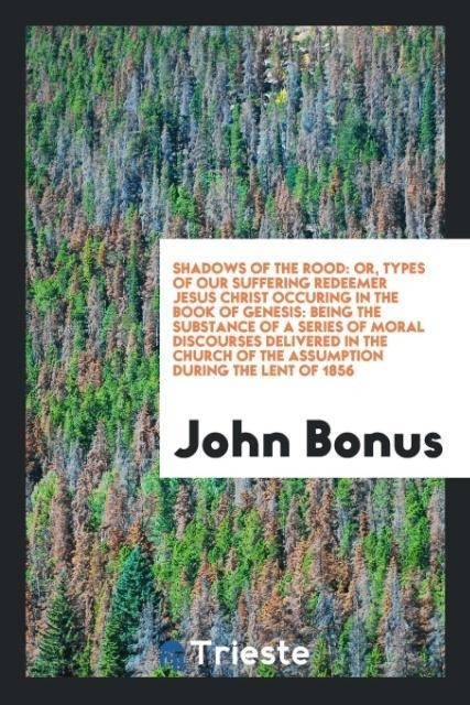 Shadows of the rood: or, types of our suffering redeemer Jesus Christ occuring in the Book of Genesis: being the substance of a series of moral discourses delivered in the Church of the Assumption during the Lent of 1856