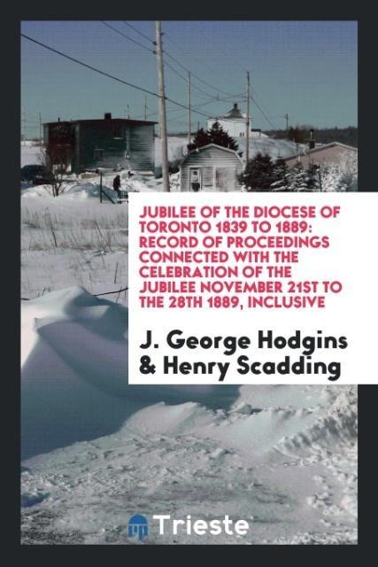 Jubilee of the Diocese of Toronto 1839 to 1889: record of proceedings connected with the celebration of the jubilee November 21st to the 28th 1889, inclusive