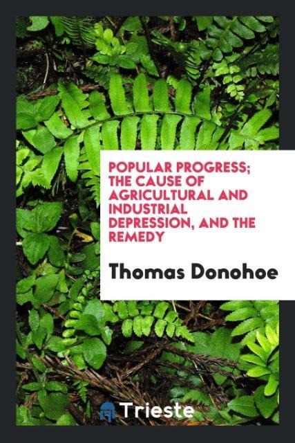 Popular progress; the cause of agricultural and industrial depression, and the remedy