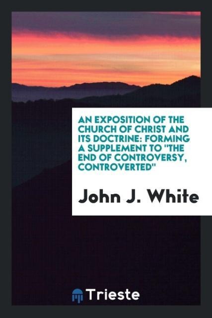 An exposition of the Church of Christ and its doctrine: forming a supplement to the end of controversy, controverted