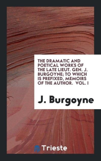 The Dramatic and Poetical Works of the Late Lieut. Gen. J. Burgoyne; To Which Is Prefixed, Memoirs of the Author.  Vol. I