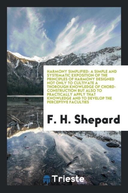 Harmony Simplified: A Simple and Systematic Exposition of the Principles of Harmony Designed Not Only to Cultivate A Thorough Knowledge of Chord-Construction but Also to Practically Apply That Knowledge and to Develop the Perceptive Faculties