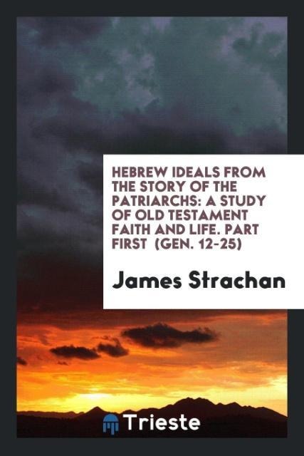 Hebrew Ideals from the Story of the Patriarchs: A Study of Old Testament Faith and Life. Part First  (Gen. 12-25)
