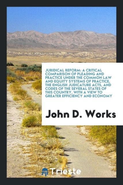 Juridical Reform: A Critical Comparison of Pleading and Practice Under the Common Law and Equity Systems of Practice, the English Judicature Acts, and Codes of the Several States of this Country, with a View to Greater Efficiency and Economy