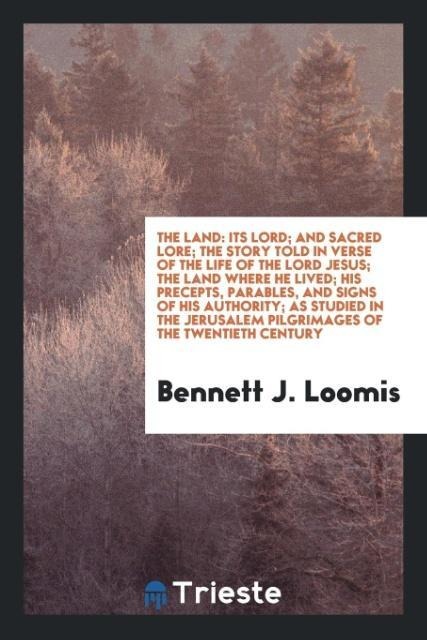 The Land: Its Lord; And Sacred Lore; The Story Told in Verse of the Life of the Lord Jesus; The Land Where He Lived; His Precepts, Parables, and Signs of His Authority; As Studied in the Jerusalem Pilgrimages of the Twentieth Century