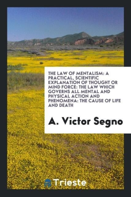 The Law of Mentalism: A Practical, Scientific Explanation of Thought or Mind Force: The Law Which Governs All Mental and Physical Action and Phenomena: The Cause of Life and Death