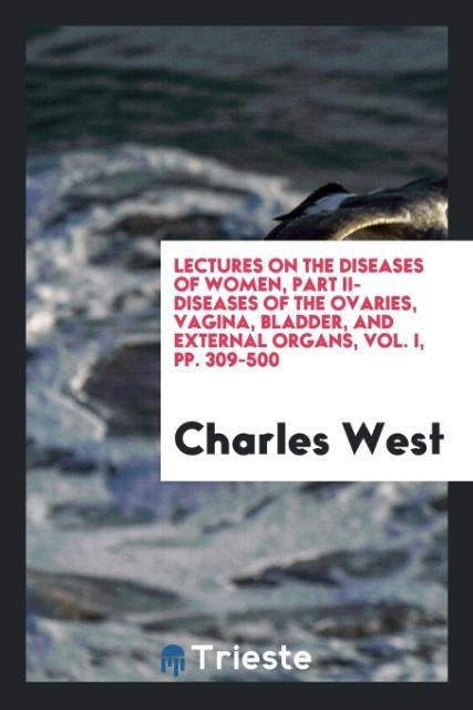 Lectures on the Diseases of Women, Part II-Diseases of the Ovaries, Vagina, Bladder, and External Organs, Vol. I, pp. 309-500