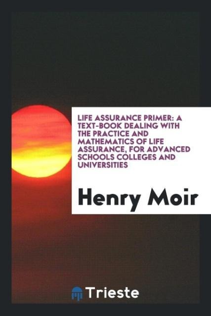 Life Assurance Primer: A Text-Book Dealing with the Practice and Mathematics of Life Assurance, for Advanced Schools Colleges and Universities