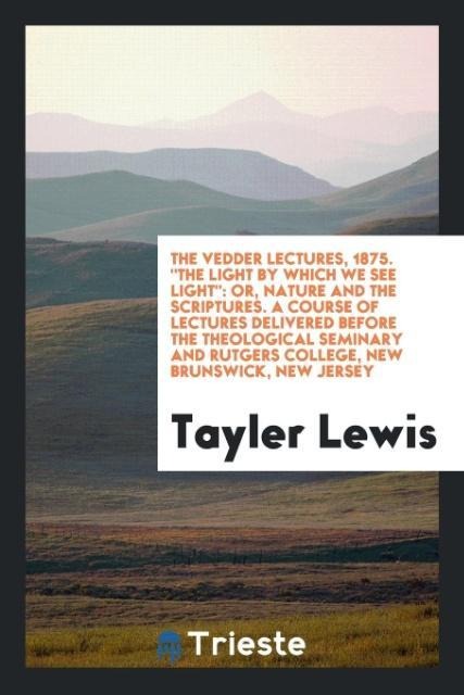 The Vedder Lectures, 1875. The Light by Which We See Light: Or, Nature and the Scriptures. A Course of Lectures Delivered before the Theological Seminary and Rutgers College, New Brunswick, New Jersey