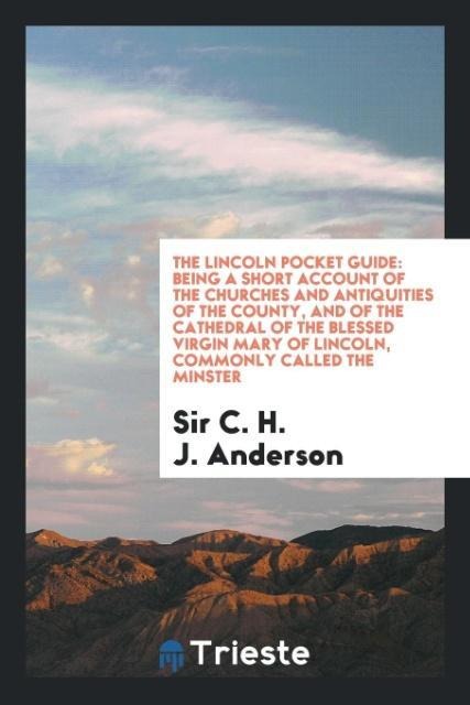 The Lincoln Pocket Guide: Being a Short Account of the Churches and Antiquities of the County, and of the Cathedral of the Blessed Virgin Mary of Lincoln, Commonly Called the Minster