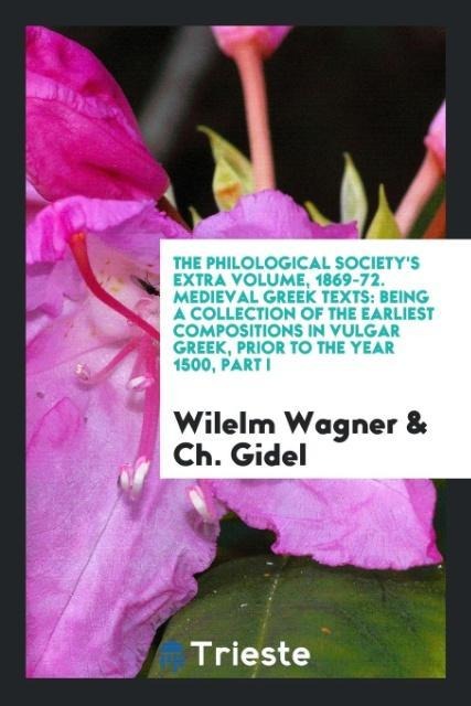 The Philological Society's Extra Volume, 1869-72. Medieval Greek Texts: Being a Collection of the Earliest Compositions in Vulgar Greek, Prior to the Year 1500, Part I
