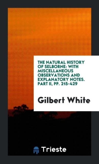The Natural History of Selborne: With Miscellaneous Observations and Explanatory Notes. Part II, pp. 215-429